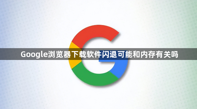 Google浏览器下载软件闪退可能和内存有关吗1