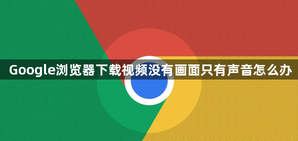 Google浏览器下载视频没有画面只有声音怎么办1