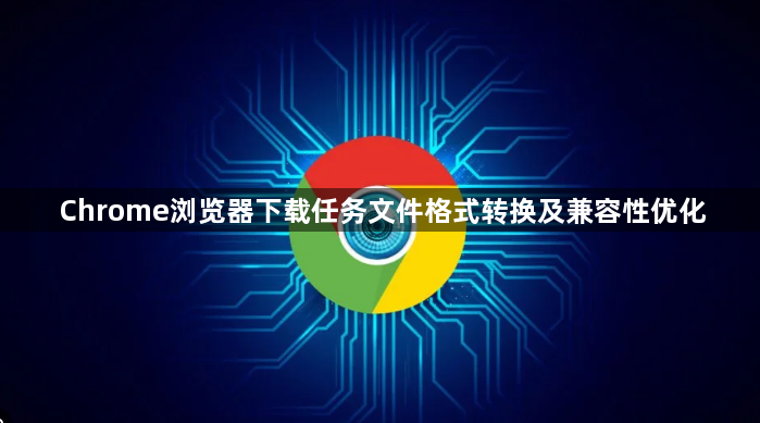Chrome浏览器下载任务文件格式转换及兼容性优化1