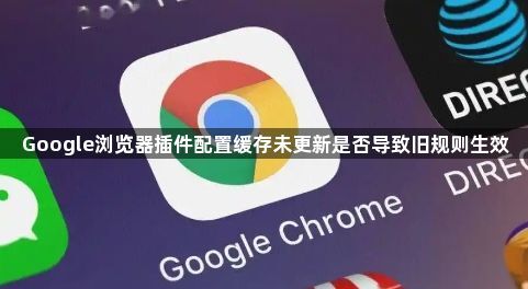 Google浏览器插件配置缓存未更新是否导致旧规则生效1