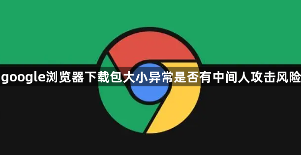 google浏览器下载包大小异常是否有中间人攻击风险1